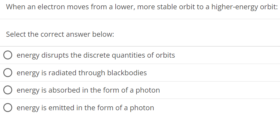 When an electron moves from a lower, more stable orbit to a higher-energy orbit: Select the correct answer below: energy disrupts the discrete quantities of orbits energy is radiated through blackbodies energy is absorbed in the form of a photon energy is emitted in the form of a photon 