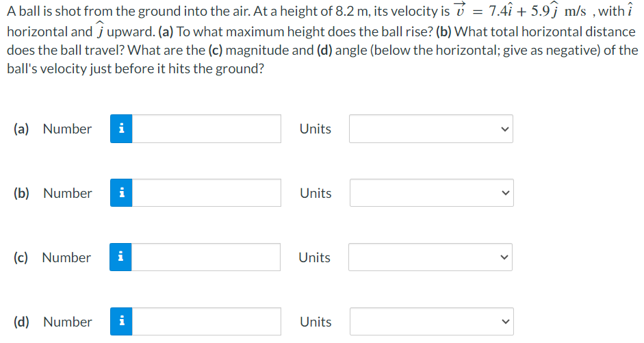 A ball is shot from the ground into the air. At a height of 8.2 m, its velocity is v→ = 7.4i^ + 5.9j^ m/s, with i^ horizontal and j^ upward. (a) To what maximum height does the ball rise? (b) What total horizontal distance does the ball travel? What are the (c) magnitude and (d) angle (below the horizontal; give as negative) of the ball's velocity just before it hits the ground? (a) Number Units (b) Number Units (c) Number Units (d) Number Units