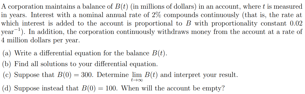 A corporation maintains a balance of B(t) (in millions of dollars) in an account, where t is measured in years. Interest with a nominal annual rate of 2% compounds continuously (that is, the rate at which interest is added to the account is proportional to B with proportionality constant 0.02 year −1 ). In addition, the corporation continuously withdraws money from the account at a rate of 4 million dollars per year. (a) Write a differential equation for the balance B(t). (b) Find all solutions to your differential equation. (c) Suppose that B(0) = 300. Determine limt→∞ B(t) and interpret your result. (d) Suppose instead that B(0) = 100. When will the account be empty? 