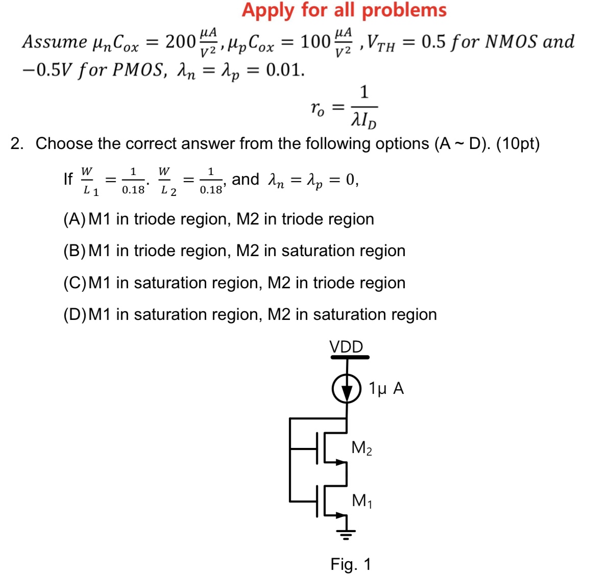 Choose the correct answer from the following options (A D). (10 pt) If W L1 = 1 0.18⋅ W L2 = 1 0.18, and λn = λp = 0, (A) M1 in triode region, M2 in triode region (B) M1 in triode region, M2 in saturation region (C)M1 in saturation region, M2 in triode region (D)M1 in saturation region, M2 in saturation region Fig. 1 Apply for all problems Assume μnCox = 200 μA V2, μpCox = 100 μA V2, VTH = 0.5 for NMOS and −0.5 V for PMOS, λn = λp = 0.01. ro = 1 λID