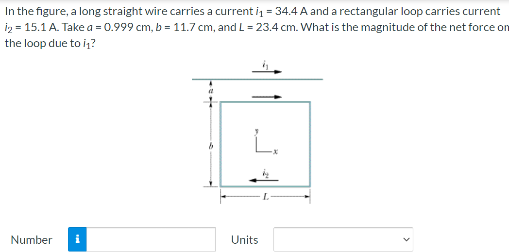 In the figure, a long straight wire carries a current i1 = 34.4 A and a rectangular loop carries current i2 = 15.1 A. Take a = 0.999 cm, b = 11.7 cm, and L = 23.4 cm. What is the magnitude of the net force on the loop due to i1? Number Units