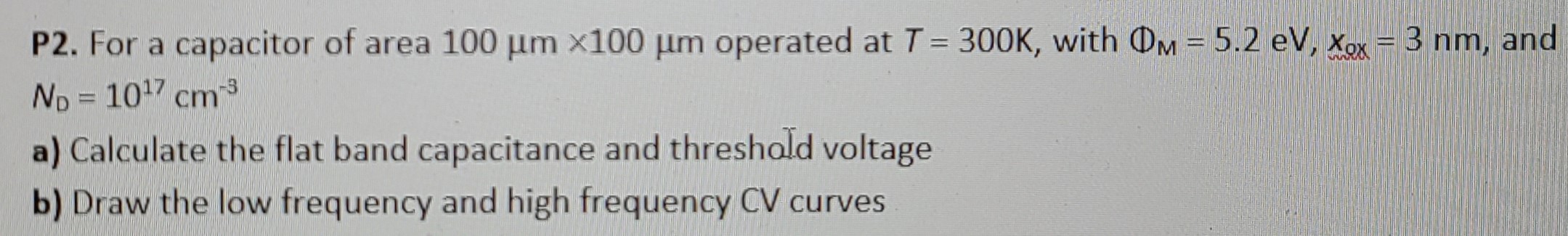 P2. For a capacitor of area 100 μm×100 μm operated at T = 300 K, with ΦM = 5.2 eV, xox = 3 nm, and ND = 1017 cm−3 a) Calculate the flat band capacitance and threshold voltage b) Draw the low frequency and high frequency CV curves