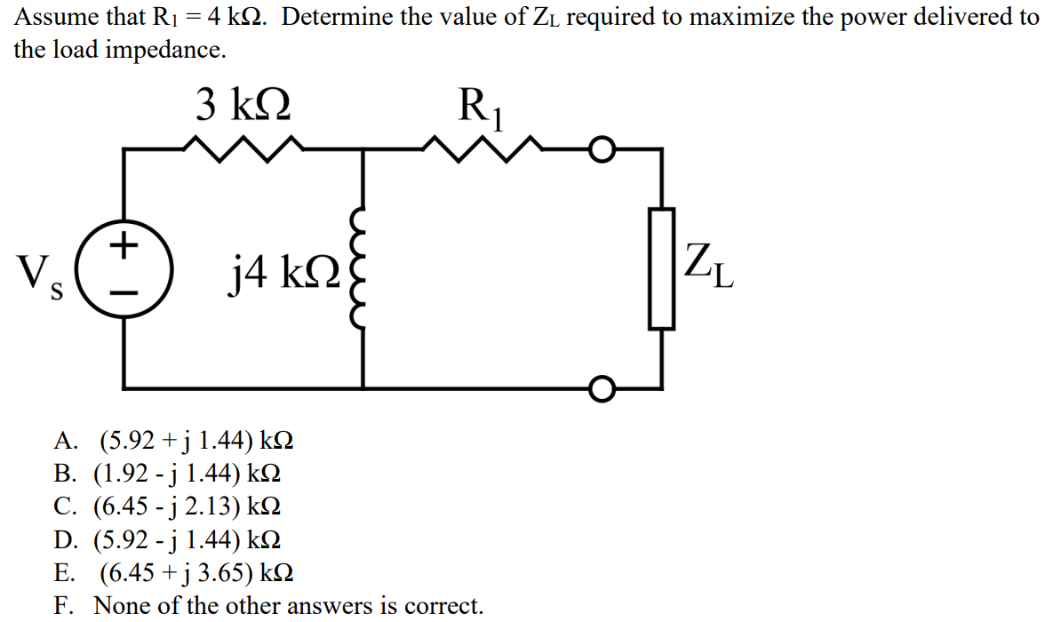 Assume that R1 = 4 kΩ. Determine the value of ZL required to maximize the power delivered to the load impedance. A. (5.92 + j 1.44) kΩ B. (1.92 - j 1.44) kΩ C. (6.45 - j 2.13) kΩ D. (5.92 - j 1.44) kΩ E. (6.45 + j 3.65) kΩ F. None of the other answers is correct.