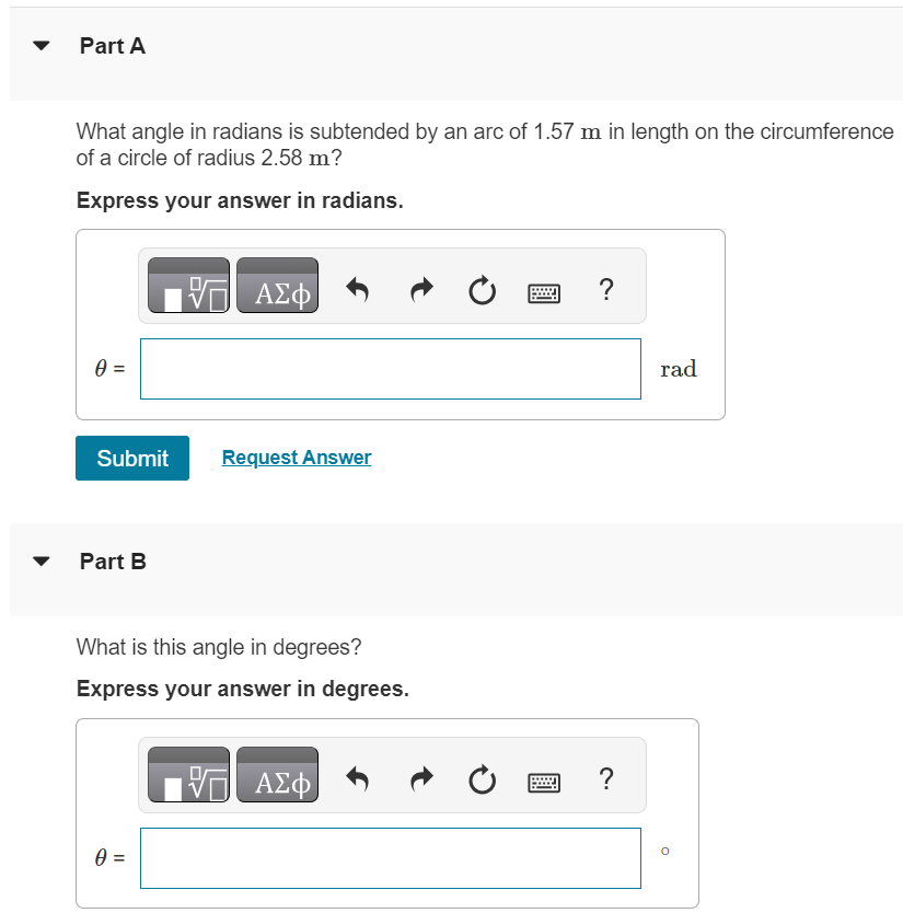 Part A What angle in radians is subtended by an arc of 1.57 m in length on the circumference of a circle of radius 2.58 m ? Express your answer in radians. θ = rad Submit Request Answer Part B What is this angle in degrees? Express your answer in degrees. θ = Part C An arc of length 13.3 cm on the circumference of a circle subtends an angle of 123∘. What is the radius of the circle? Express your answer in centimeters. r = cm Submit Request Answer Part D The angle between two radii of a circle with radius 1.48 m is 0.630 rad. What length of arc is intercepted on the circumference of the circle by the two radii? Express your answer in meters. L = m 