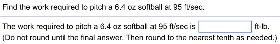 Find the work required to pitch a 6.4 oz softball at 95 ft/sec. The work required to pitch a 6.4 oz softball at 95 ft/sec is ft-lb. (Do not round until the final answer. Then round to the nearest tenth as needed.)