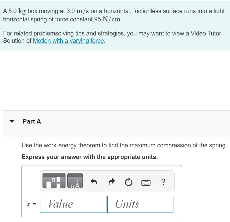 A 5.0 kg box moving at 3.0 m/s on a horizontal, frictionless surface runs into a light horizontal spring of force constant 95 N/cm. For related problemsolving tips and strategies, you may want to view a Video Tutor Solution of Motion with a varying force. Part A Use the work-energy theorem to find the maximum compression of the spring. Express your answer with the appropriate units. x =