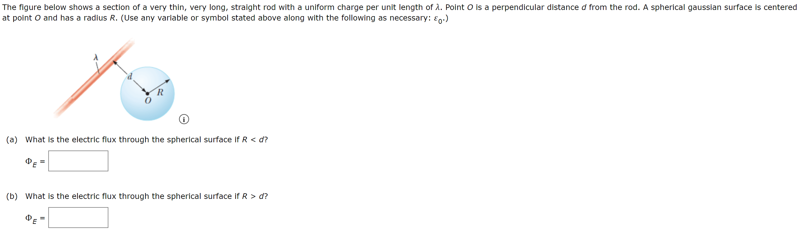 The figure below shows a section of a very thin, very long, straight rod with a uniform charge per unit length of λ. Point O is a perpendicular distance d from the rod. A spherical gaussian surface is centered at point O and has a radius R. (Use any variable or symbol stated above along with the following as necessary: ε0.) (a) What is the electric flux through the spherical surface if R < d? ΦE = (b) What is the electric flux through the spherical surface if R > d? ΦE =