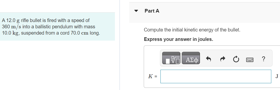 A 12.0 g rifle bullet is fired with a speed of 360 m/s into a ballistic pendulum with mass 10.0 kg, suspended from a cord 70.0 cm long. Part A Compute the initial kinetic energy of the bullet. Express your answer in joules. Part B Compute the kinetic energy of the bullet and pendulum immediately after the bullet becomes embedded in the pendulum. Express your answer in joules. Submit Request Answer Part C Compute the vertical height through which the pendulum rises. Express your answer in centimeters. h = cm