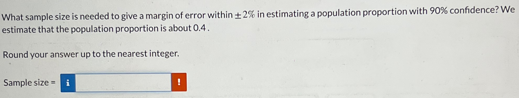 What sample size is needed to give a margin of error within ±2% in estimating a population proportion with 90% confidence? We estimate that the population proportion is about 0.4. Round your answer up to the nearest integer. Sample size =