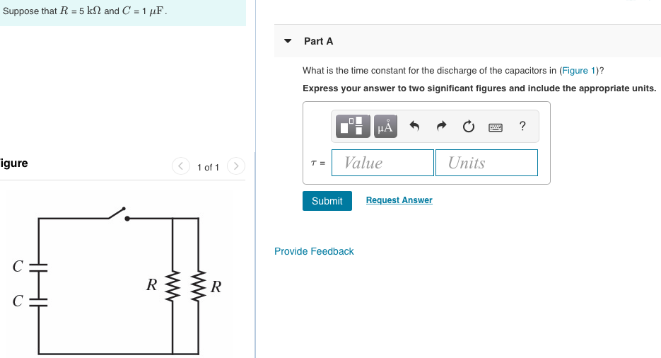 Suppose that R = 5 kΩ and C = 1 μF. Part A What is the time constant for the discharge of the capacitors in (Figure 1)? Express your answer to two significant figures and include the appropriate units. Figure 1 of 1 Submit Request Answer Provide Feedback