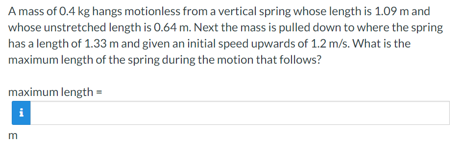 A mass of 0.4 kg hangs motionless from a vertical spring whose length is 1.09 m and whose unstretched length is 0.64 m. Next the mass is pulled down to where the spring has a length of 1.33 m and given an initial speed upwards of 1.2 m/s. What is the maximum length of the spring during the motion that follows? maximum length = m 