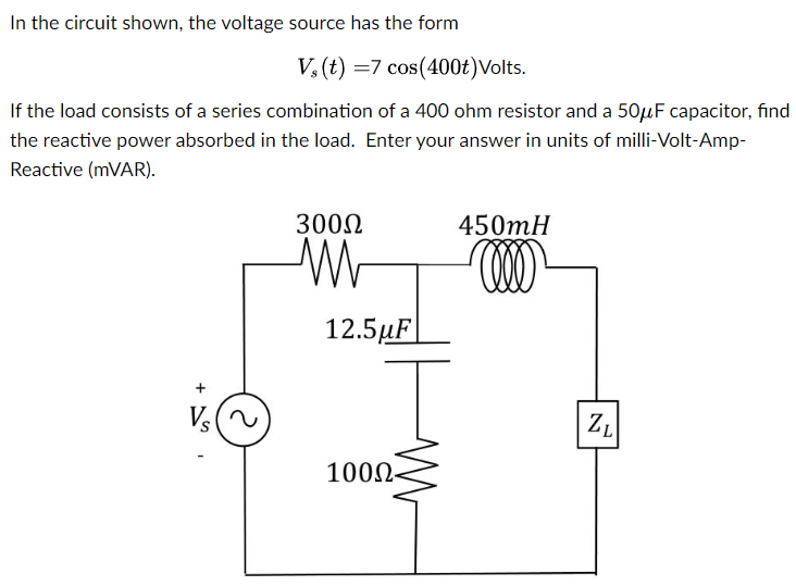 In the circuit shown, the voltage source has the form Vs(t) = 7 cos⁡(400t) Volts. If the load consists of a series combination of a 400 ohm resistor and a 50 μF capacitor, find the reactive power absorbed in the load. Enter your answer in units of milli-Volt-Amp-Reactive (mVAR).