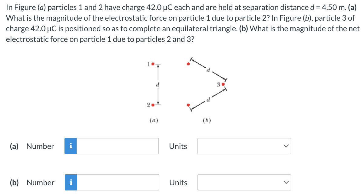 In Figure (a) particles 1 and 2 have charge 42.0 μC each and are held at separation distance d = 4.50 m. (a) What is the magnitude of the electrostatic force on particle 1 due to particle 2? In Figure (b), particle 3 of charge 42.0 μC is positioned so as to complete an equilateral triangle. (b) What is the magnitude of the net electrostatic force on particle 1 due to particles 2 and 3? (a) (b) (a) Number Units (b) Number Units