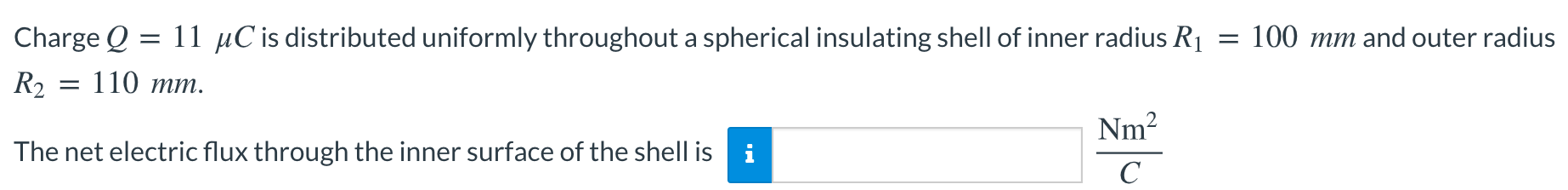 Charge Q = 11 μC is distributed uniformly throughout a spherical insulating shell of inner radius R1 = 100 mm and outer radius R2 = 110 mm. The net electric flux through the inner surface of the shell is Nm2 C