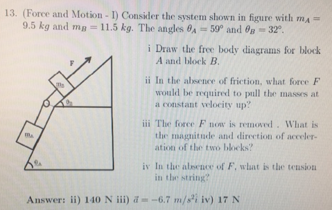 (Force and Motion - I) Consider the system shown in figure with mA = 9.5 kg and mB = 11.5 kg. The angles θA = 59∘ and θB = 32∘. i Draw the free body diagrams for block A and block B. ii In the absence of friction, what force F would be required to pull the masses at a constant velocity up? iii The force F now is removed. What is the magnitude and direction of acceleration of the two blocks? iv In the absence of F, what is the tension in the string? Answer: ii) 140 N iii) a→ = −6.7 m/s2 i^ iv) 17 N