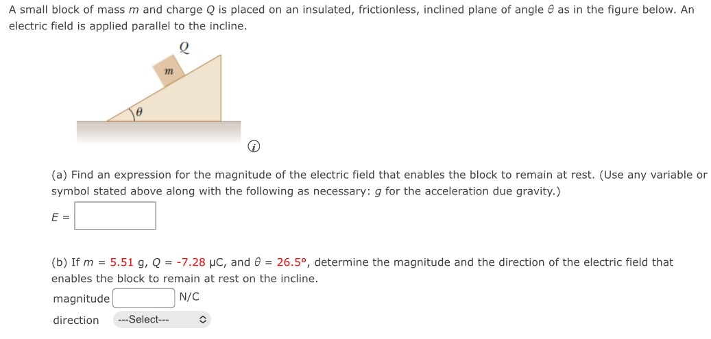 A small block of mass m and charge Q is placed on an insulated, frictionless, inclined plane of angle θ as in the figure below. An electric field is applied parallel to the incline. (a) Find an expression for the magnitude of the electric field that enables the block to remain at rest. (Use any variable or symbol stated above along with the following as necessary: g for the acceleration due gravity.) E = (b) If m = 5.51 g, Q = −7.28 μC, and θ = 26.5∘, determine the magnitude and the direction of the electric field that enables the block to remain at rest on the incline. magnitude N/C direction ---Select--