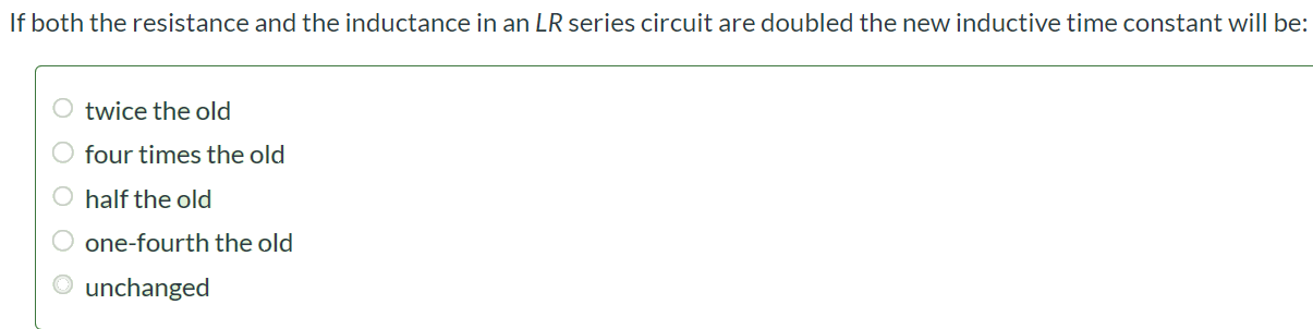 If both the resistance and the inductance in an LR series circuit are doubled the new inductive time constant will be: twice the old four times the old half the old one-fourth the old unchanged