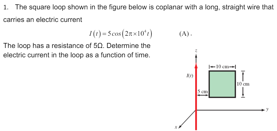 The square loop shown in the figure below is coplanar with a long, straight wire that carries an electric current I(t) = 5 cos⁡(2π×104t) The loop has a resistance of 5 Ω. Determine the electric current in the loop as a function of time.