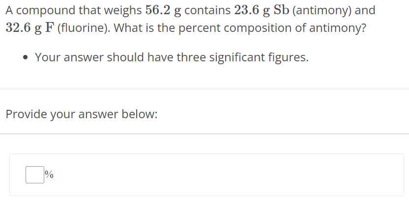 A compound that weighs 56.2 g contains 23.6 g Sb (antimony) and 32.6 g F (fluorine). What is the percent composition of antimony? Your answer should have three significant figures. Provide your answer below: