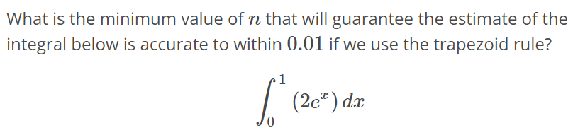 What is the minimum value of n that will guarantee the estimate of the integral below is accurate to within 0.01 if we use trapezoid rule? ∫ 1 0 (2e^x)dx