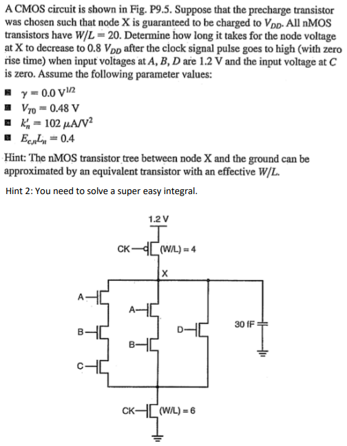 A CMOS circuit is shown in Fig. P9.5. Suppose that the precharge transistor was chosen such that node X is guaranteed to be charged to VDD. All nMOS transistors have W/L = 20. Determine how long it takes for the node voltage at X to decrease to 0.8VDD after the clock signal pulse goes to high (with zero rise time) when input voltages at A, B, D are 1.2 V and the input voltage at C is zero. Assume the following parameter values: γ = 0.0 V1/2 • VT0 = 0.48 V • k 0 n = 102µA/V2 a Ec,nLn = 0.4 Hint: The nMOS transistor tree between node X and the ground can be approximated by an equivalent transistor with an effective W/L. Hint 2: You need to solve a super easy integral.