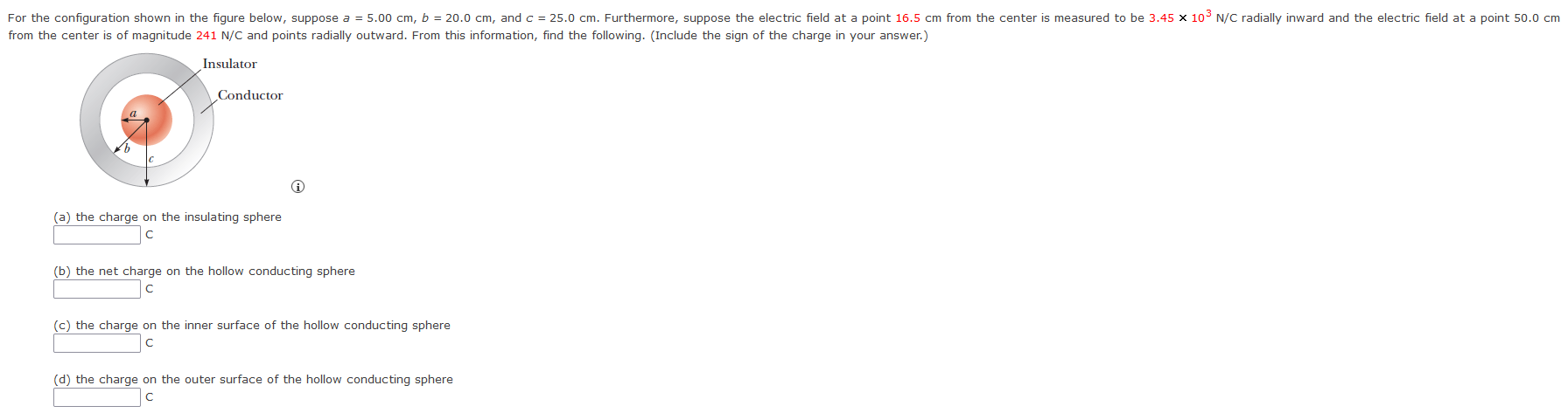 from the center is of magnitude 241 N/C and points radially outward. From this information, find the following. (Include the sign of the charge in your answer.) (a) the charge on the insulating sphere C (b) the net charge on the hollow conducting sphere C (c) the charge on the inner surface of the hollow conducting sphere c (d) the charge on the outer surface of the hollow conducting sphere c