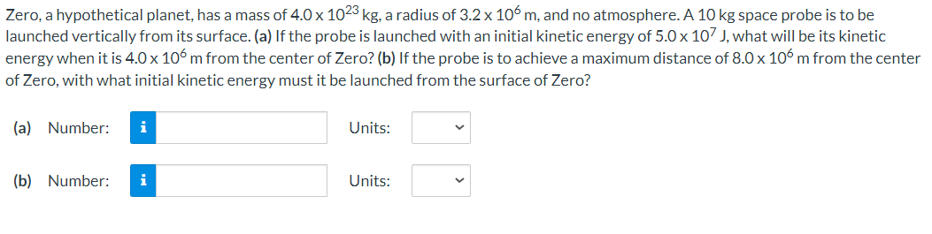 Zero, a hypothetical planet, has a mass of 4.0×1023 kg, a radius of 3.2×106 m, and no atmosphere. A 10 kg space probe is to be launched vertically from its surface. (a) If the probe is launched with an initial kinetic energy of 5.0×107 J, what will be its kinetic energy when it is 4.0×106 m from the center of Zero? (b) If the probe is to achieve a maximum distance of 8.0×106 m from the center of Zero, with what initial kinetic energy must it be launched from the surface of Zero? (a) Number: Units: (b) Number: Units: