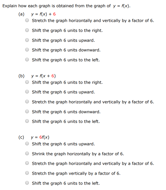 Explain how each graph is obtained from the graph of y = f(x). (a) y = f(x)+6 Stretch the graph horizontally and vertically by a factor of 6 . Shift the graph 6 units to the right. Shift the graph 6 units upward. Shift the graph 6 units downward. Shift the graph 6 units to the left. (b) y = f(x+6) Shift the graph 6 units to the right. Shift the graph 6 units upward. Stretch the graph horizontally and vertically by a factor of 6 . Shift the graph 6 units downward. Shift the graph 6 units to the left. (c) y = 6f(x) Shift the graph 6 units upward. Shrink the graph horizontally by a factor of 6 . Stretch the graph horizontally and vertically by a factor of 6 . Stretch the graph vertically by a factor of 6 . Shift the graph 6 units to the left. (d) y = f(6x) Shift the graph 6 units upward. Shift the graph 6 units to the left. Stretch the graph vertically by a factor of 6 . Stretch the graph horizontally and vertically by a factor of 6 . Shrink the graph horizontally by a factor of 6 . (e) y = −f(x)−1 First reflect the graph about the y-axis, and then shift it 1 unit downward. First reflect the graph about the y-axis, and then shift it 1 unit upward. First reflect the graph about the x-axis, and then shift it 1 unit downward. First reflect the graph about the x-axis, and then shift it 1 unit upward. First reflect the graph about the x-axis, and then shift it 1 unit left. (f) y = 6f(16 x) Shrink the graph horizontally by a factor of 6. Stretch the graph horizontally and vertically by a factor of 6 . Stretch the graph vertically by a factor of 6 . Shrink the graph horizontally and vertically by a factor of 6. Stretch the graph horizontally by a factor of 6.