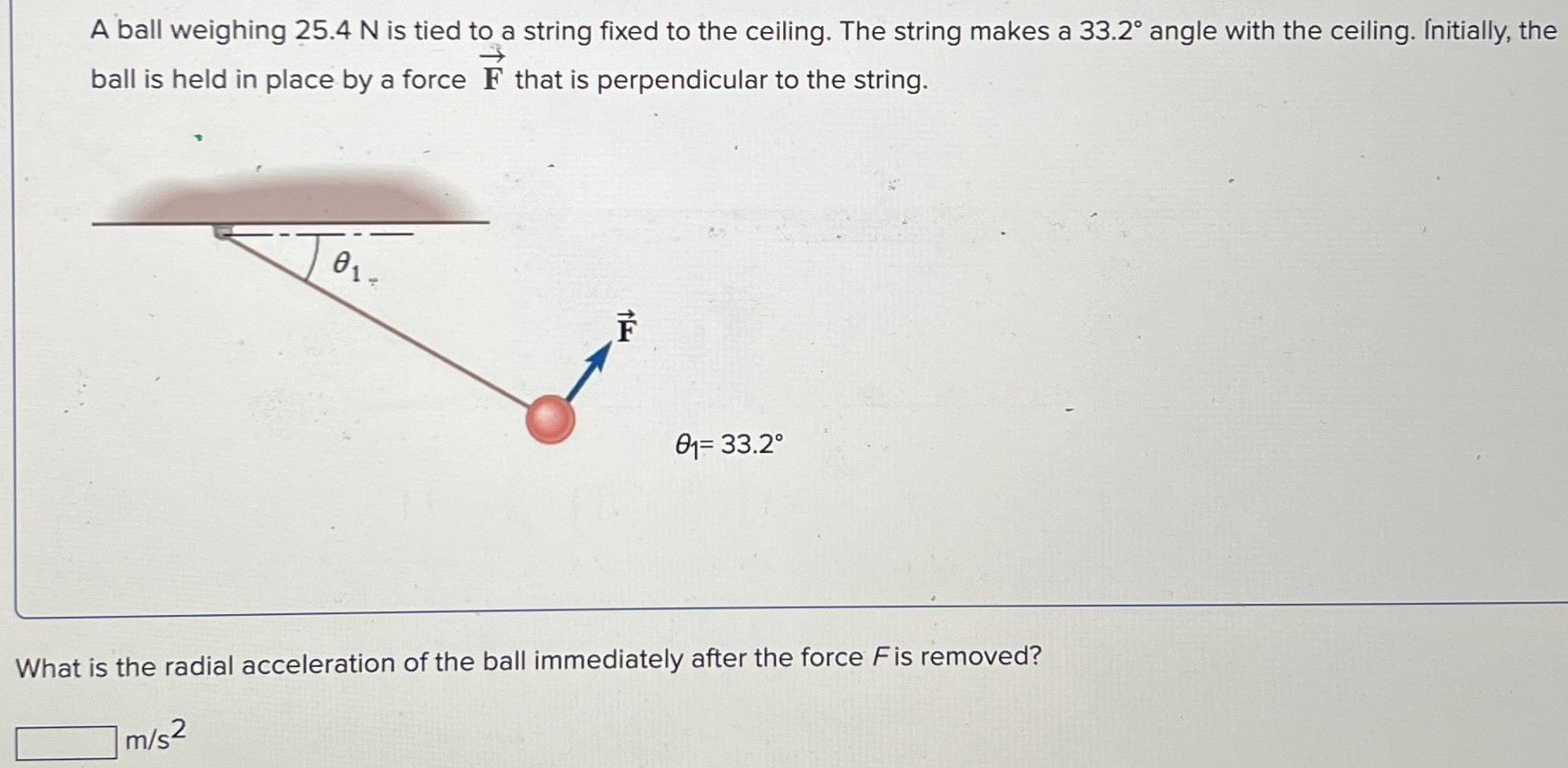 A ball weighing 25.4 N is tied to a string fixed to the ceiling. The string makes a 33.2∘ angle with the ceiling. Initially, the ball is held in place by a force F→ that is perpendicular to the string. θ1 = 33.2∘ What is the radial acceleration of the ball immediately after the force F is removed? m/s2 