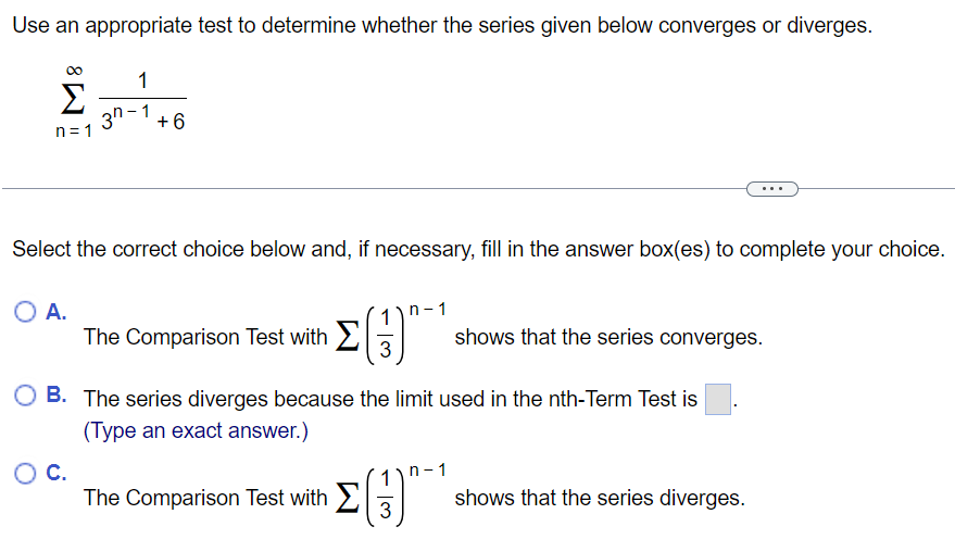 Use an appropriate test to determine whether the series given below converges or diverges. ∑n = 1∞13 n−1+6 Select the correct choice below and, if necessary, fill in the answer box(es) to complete your choice. A. The Comparison Test with ∑(13)n−1 shows that the series converges. B. The series diverges because the limit used in the nth-Term Test is . (Type an exact answer. ) C. The Comparison Test with ∑(13)n−1 shows that the series diverges. 