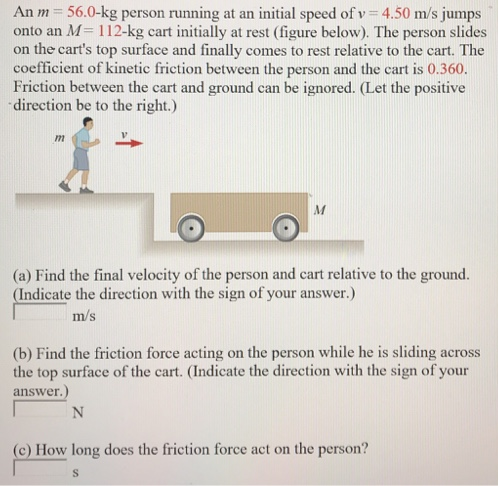 An m = 56.0−kg person running at an initial speed of v = 4.50 m/s jumps onto an M = 112−kg cart initially at rest (figure below). The person slides on the cart's top surface and finally comes to rest relative to the cart. The coefficient of kinetic friction between the person and the cart is 0.360 . Friction between the cart and ground can be ignored. (Let the positive direction be to the right. ) (a) Find the final velocity of the person and cart relative to the ground. (Indicate the direction with the sign of your answer.) m/s (b) Find the friction force acting on the person while he is sliding across the top surface of the cart. (Indicate the direction with the sign of your answer.) (c) How long does the friction force act on the person? (d) Find the change in momentum of the person. (Indicate the direction with the sign of your answer.) N⋅s Find the change in momentum of the cart. (Indicate the direction with the sign of your answer.) N⋅s (e) Determine the displacement of the person relative to the ground while he is sliding on the cart. (Indicate the direction with the sign of your answer.) m (f) Determine the displacement of the cart relative to the ground while the person is sliding. (Indicate the direction with the sign of your answer.) m