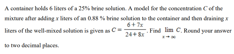 A container holds 6 liters of a 25% brine solution. A model for the concentration C of the mixture after adding x liters of an 0.88% brine solution to the container and then draining x liters of the well-mixed solution is given as C = 6+7x 24+8x. Find x→∞ C. Round your answer to two decimal places.