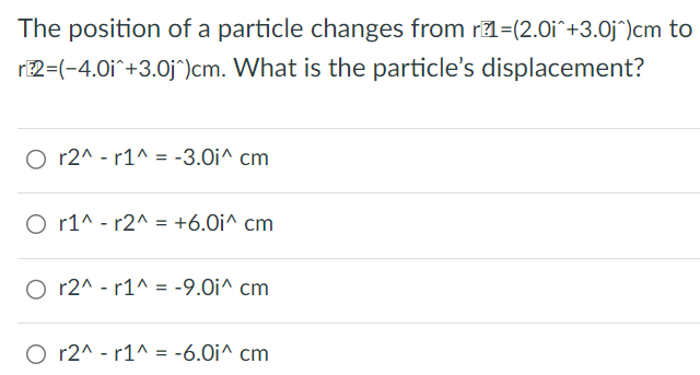 The position of a particle changes from r1 = (2.0 i^+3.0 j^)cm to r2 = (−4.0 i^+3.0 j^)cm. What is the particle's displacement? r2^−r1^ = −3.0 i^cm r1^−r2^ = +6.0 i^cm r2^−r1^ = −9.0 i^cm r2^−r1^ = −6.0 i∧cm 