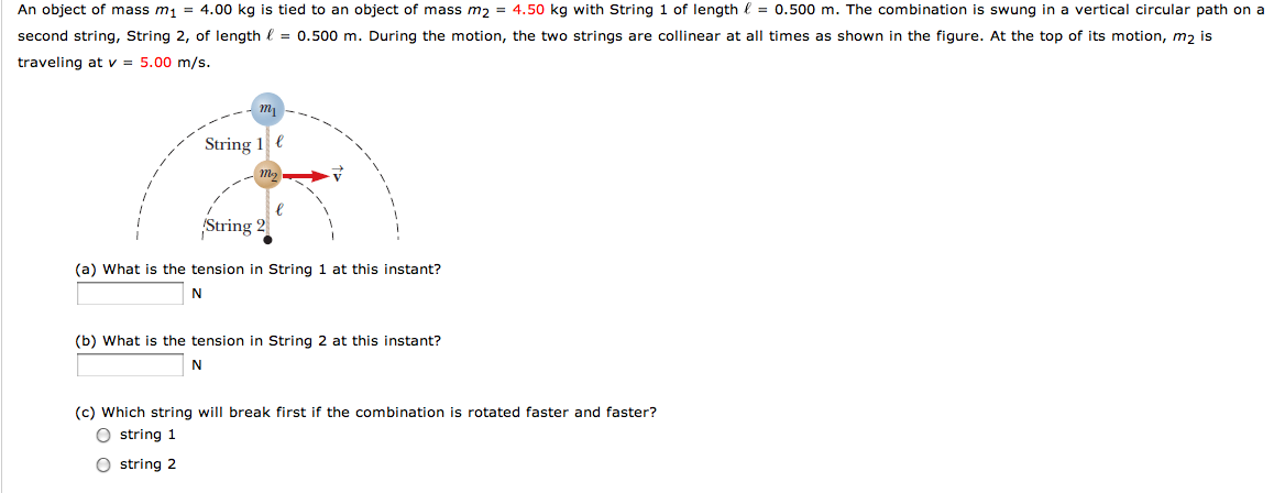 An object of mass m1 = 4.00 kg is tied to an object of mass m2 = 4.50 kg with String 1 of length ℓ = 0.500 m. The combination is swung in a vertical circular path on a second string, String 2, of length ℓ = 0.500 m. During the motion, the two strings are collinear at all times as shown in the figure. At the top of its motion, m2 is traveling at v = 5.00 m/s. (a) What is the tension in String 1 at this instant? N (b) What is the tension in String 2 at this instant? N (c) Which string will break first if the combination is rotated faster and faster? string 1 string 2