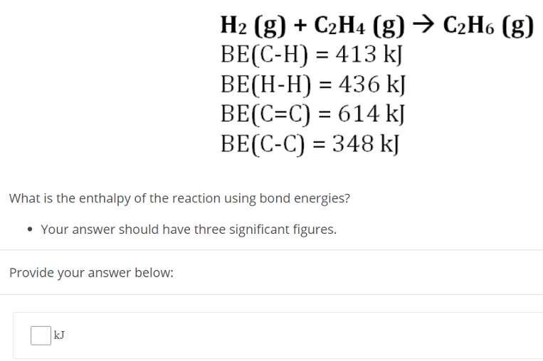  H2 (g) + C2H4 (g) → C2H6 (g) BE(C−H) = 413 kJ BE(H−H) = 436 kJ BE(C = C) = 614 kJ BE(C−C) = 348 kJ What is the enthalpy of the reaction using bond energies? Your answer should have three significant figures. Provide your answer below: kJ 