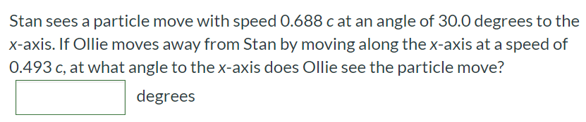 Stan sees a particle move with speed 0.688 c at an angle of 30.0 degrees to the x-axis. If Ollie moves away from Stan by moving along the x-axis at a speed of 0.493 c, at what angle to the x-axis does Ollie see the particle move? degrees