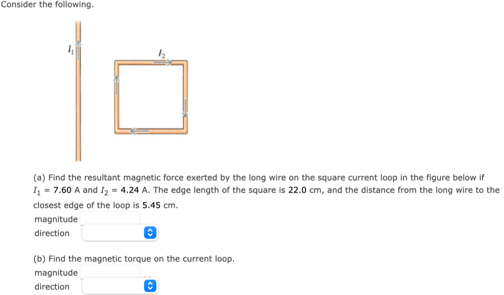 Consider the following. (a) Find the resultant magnetic force exerted by the long wire on the square current loop in the figure below if I1 = 7.60 A and I2 = 4.24 A. The edge length of the square is 22.0 cm, and the distance from the long wire to the closest edge of the loop is 5.45 cm. magnitude direction (b) Find the magnetic torque on the current loop. magnitude direction