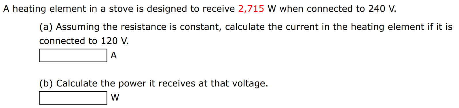 A heating element in a stove is designed to receive 2,715 W when connected to 240 V. (a) Assuming the resistance is constant, calculate the current in the heating element if it is connected to 120 V. A (b) Calculate the power it receives at that voltage. W