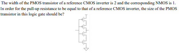 The width of the PMOS transistor of a reference CMOS inverter is 2 and the corresponding NMOS is 1. In order for the pull-up resistance to be equal to that of a reference CMOS inverter, the size of the PMOS transistor in this logic gate should be?