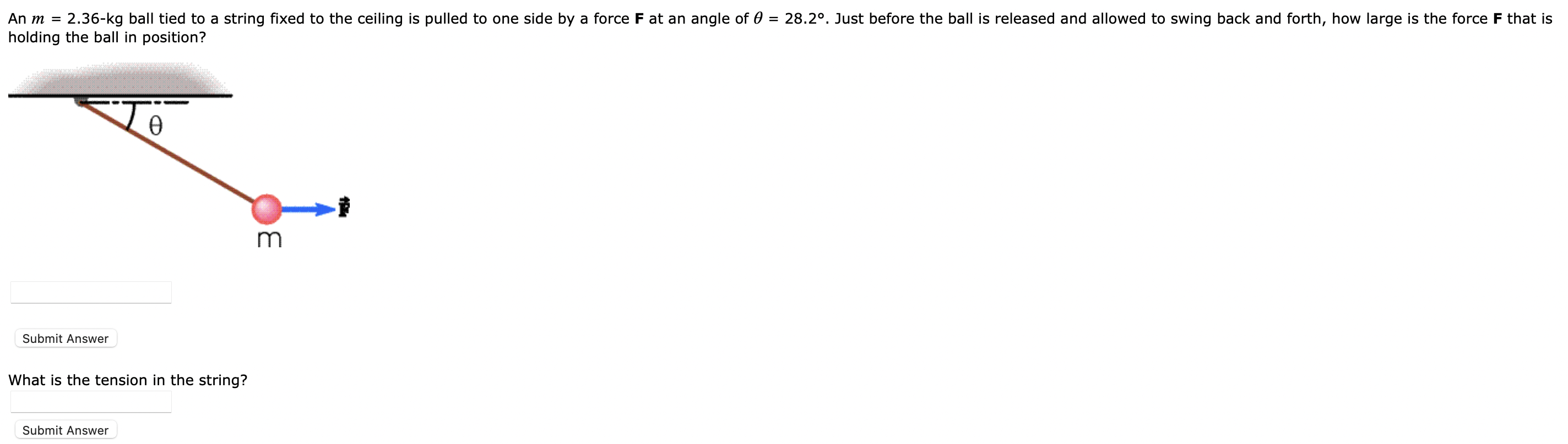 An m = 2.36−kg ball tied to a string fixed to the ceiling is pulled to one side by a force F at an angle of θ = 28.2∘. Just before the ball is released and allowed to swing back and forth, how large is the force F that is holding the ball in position? What is the tension in the string? Submit Answer