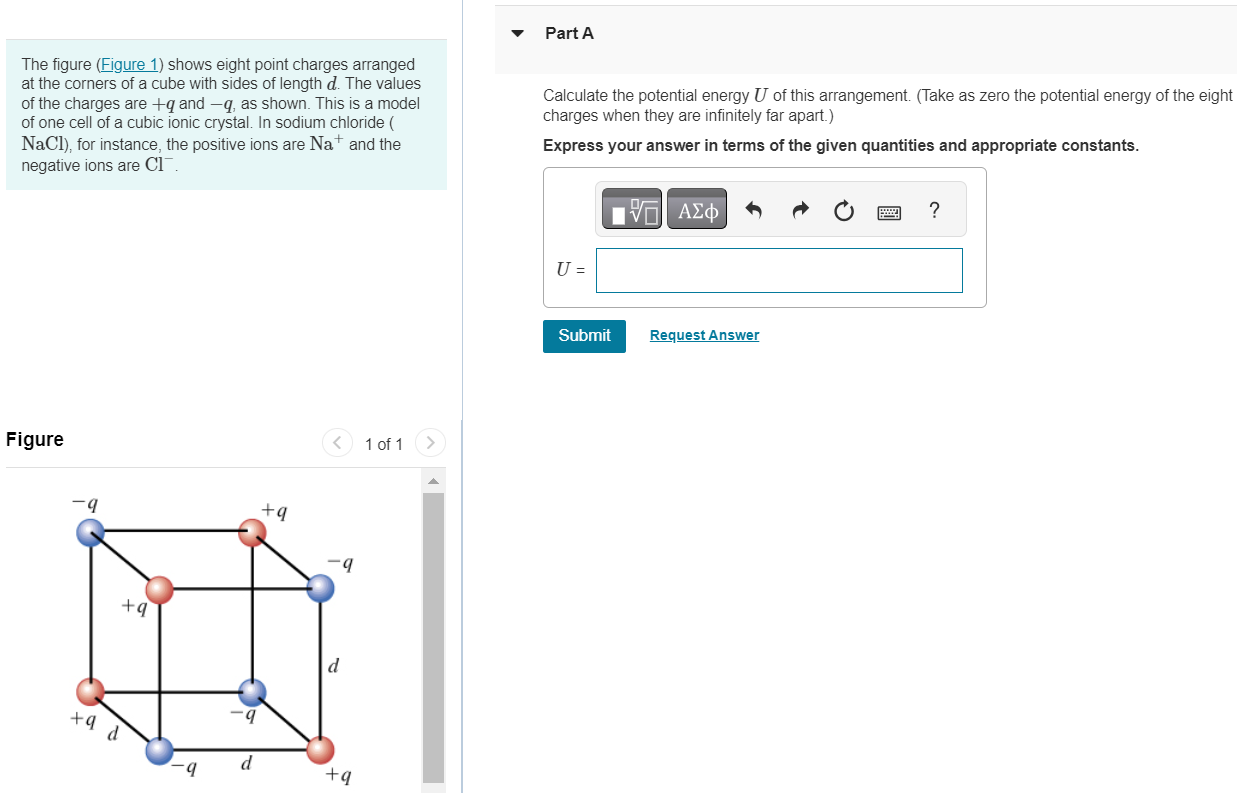 The figure (Figure 1) shows eight point charges arranged at the corners of a cube with sides of length d. The values of the charges are +q and −q, as shown. This is a model of one cell of a cubic ionic crystal. In sodium chloride ( NaCl), for instance, the positive ions are Na+ and the negative ions are Cl−. Figure 1 of 1 Part A Calculate the potential energy U of this arrangement. (Take as zero the potential energy of the eight charges when they are infinitely far apart. ) Express your answer in terms of the given quantities and appropriate constants. U = Submit Request Answer 