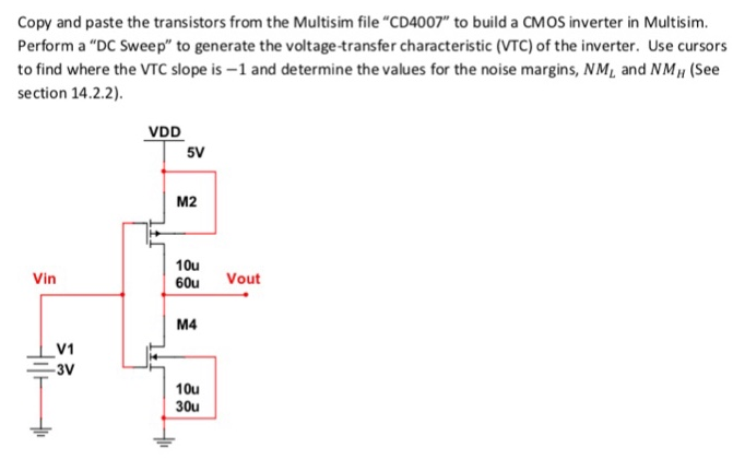 Copy and paste the transistors from the Multisim file "CD4007" to build a CMOS inverter in Multisim. Perform a "DC Sweep" to generate the voltage-transfer characteristic (VTC) of the inverter. Use cursors to find where the VTC slope is -1 and determine the values for the noise margins, NML and NMH (See section 14.2 . 2).