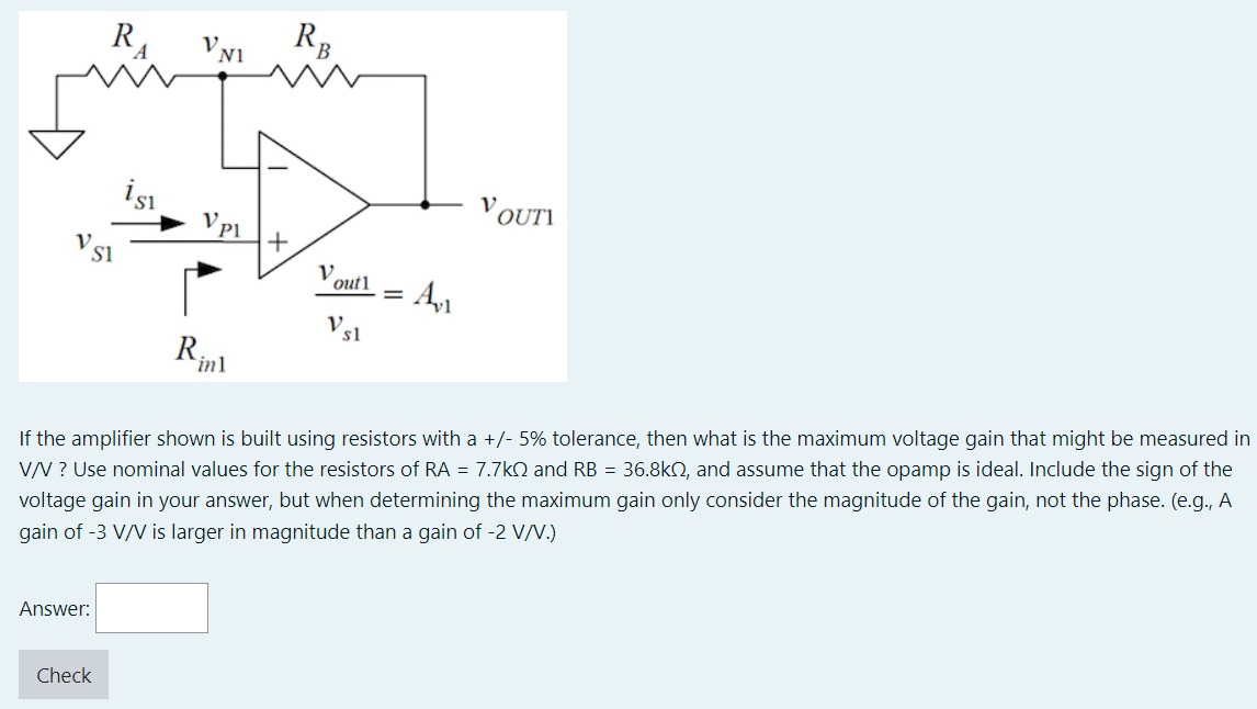 If the amplifier shown is built using resistors with a +/−5% tolerance, then what is the maximum voltage gain that might be measured in V/V ? Use nominal values for the resistors of RA = 7.7 kΩ and RB = 36.8 kΩ, and assume that the opamp is ideal. Include the sign of the voltage gain in your answer, but when determining the maximum gain only consider the magnitude of the gain, not the phase. (e. g. , A gain of −3 V/V is larger in magnitude than a gain of −2 V/V. ) Answer: Check 