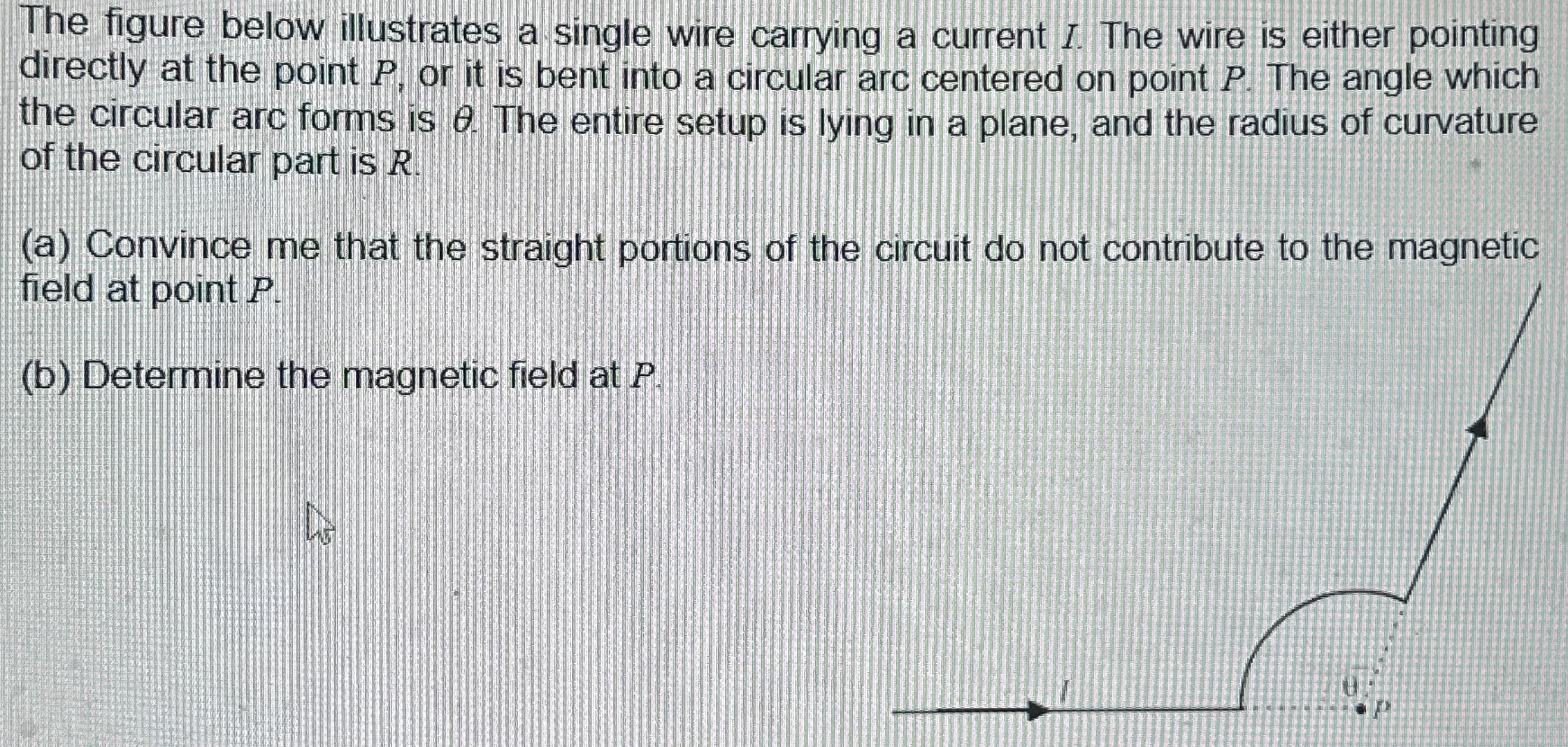 The figure below illustrates a single wire carrying a current I. The wire is either pointing directly at the point P, or it is bent into a circular arc centered on point P. The angle which the circular arc forms is θ. The entire setup is lying in a plane, and the radius of curvature of the circular part is R. (a) Convince me that the straight portions of the circuit do not contribute to the magnetic field at point P. (b) Determine the magnetic field at P