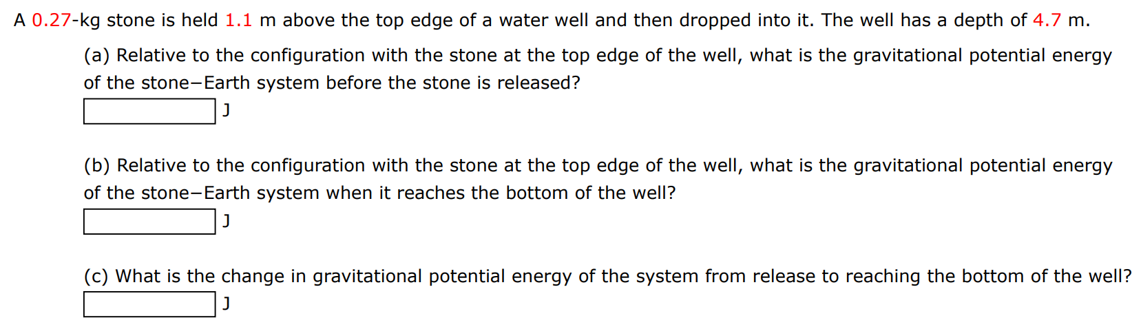 A 0.27−kg stone is held 1.1 m above the top edge of a water well and then dropped into it. The well has a depth of 4.7 m. (a) Relative to the configuration with the stone at the top edge of the well, what is the gravitational potential energy of the stone-Earth system before the stone is released? J (b) Relative to the configuration with the stone at the top edge of the well, what is the gravitational potential energy of the stone-Earth system when it reaches the bottom of the well? J (c) What is the change in gravitational potential energy of the system from release to reaching the bottom of the well? J 