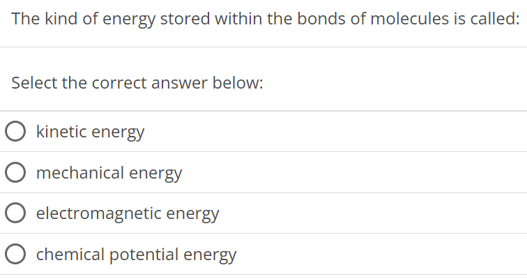 The kind of energy stored within the bonds of molecules is called: Select the correct answer below: kinetic energy mechanical energy electromagnetic energy chemical potential energy 