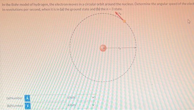 In the Bohr model of hydrogen, the electron moves in a circular orbit around the nucleus. Determine the angular speed of the electron In revolutions per second, when it is in (a) the ground state and (b) the n = 3 state. (a) Number Units (b) Number Units