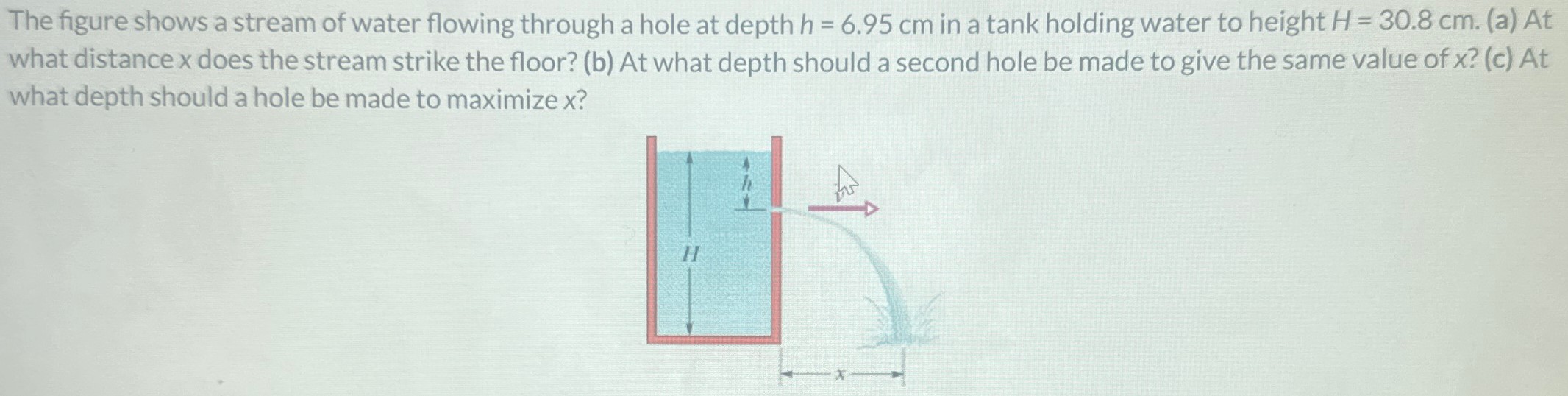 The figure shows a stream of water flowing through a hole at depth h = 6.95 cm in a tank holding water to height H = 30.8 cm. (a) At what distance x does the stream strike the floor? (b) At what depth should a second hole be made to give the same value of x ? (c) At what depth should a hole be made to maximize x ?