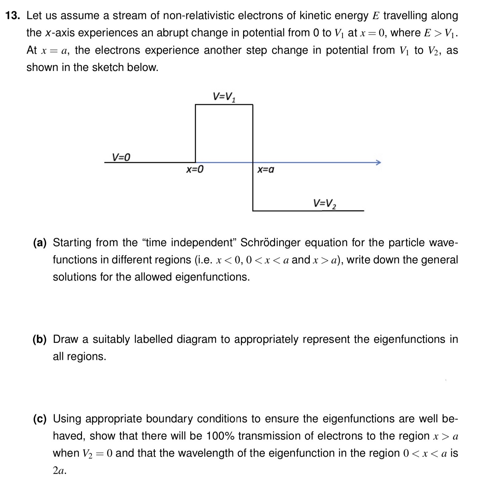 Let us assume a stream of non-relativistic electrons of kinetic energy E travelling along the x-axis experiences an abrupt change in potential from 0 to V1 at x = 0, where E > V1. At x = a, the electrons experience another step change in potential from V1 to V2, as shown in the sketch below. (a) Starting from the "time independent" Schrödinger equation for the particle wavefunctions in different regions (i. e. x < 0, 0 < x < a and x > a), write down the general solutions for the allowed eigenfunctions. (b) Draw a suitably labelled diagram to appropriately represent the eigenfunctions in all regions. (c) Using appropriate boundary conditions to ensure the eigenfunctions are well behaved, show that there will be 100% transmission of electrons to the region x > a when V2 = 0 and that the wavelength of the eigenfunction in the region 0 < x < a is 2a.