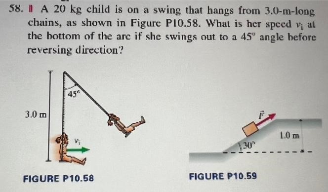 A 20 kg child is on a swing that hangs from 3.0−m-long chains, as shown in Figure P10.58. What is her speed vi at the bottom of the are if she swings out to a 45∘ angle before reversing direction? FIGURE P10.58